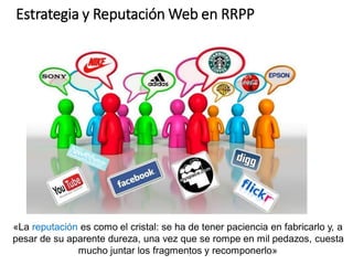 «La reputación es como el cristal: se ha de tener paciencia en fabricarlo y, a
pesar de su aparente dureza, una vez que se rompe en mil pedazos, cuesta
mucho juntar los fragmentos y recomponerlo»
Estrategia y Reputación Web en RRPP
 