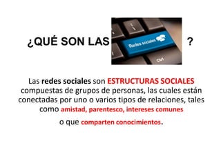 Las redes sociales son ESTRUCTURAS SOCIALES
compuestas de grupos de personas, las cuales están
conectadas por uno o varios tipos de relaciones, tales
como amistad, parentesco, intereses comunes
o que comparten conocimientos.
¿QUÉ SON LAS ?
 
