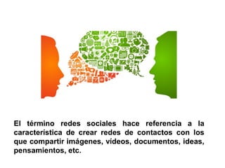El término redes sociales hace referencia a la
característica de crear redes de contactos con los
que compartir imágenes, vídeos, documentos, ideas,
pensamientos, etc.
 
