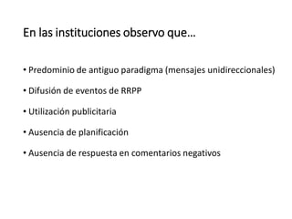 En las instituciones observo que…
• Predominio de antiguo paradigma (mensajes unidireccionales)
• Difusión de eventos de RRPP
• Utilización publicitaria
• Ausencia de planificación
• Ausencia de respuesta en comentarios negativos
 