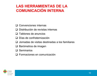 LAS HERRAMIENTAS DE LA
COMUNICACIÓN INTERNA


 Convenciones internas
 Distribución de revistas internas
 Tablones de anuncios
 Días de confraternización
 Jornadas de visitas destinadas a los familiares
 Barómetros de imagen
 Seminarios
 Formaciones en comunicación




                                                    10
 