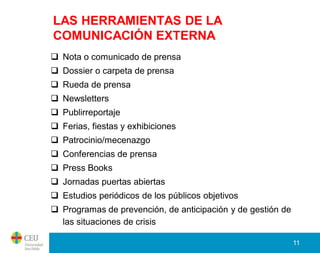LAS HERRAMIENTAS DE LA
COMUNICACIÓN EXTERNA
 Nota o comunicado de prensa
 Dossier o carpeta de prensa
 Rueda de prensa
 Newsletters
 Publirreportaje
 Ferias, fiestas y exhibiciones
 Patrocinio/mecenazgo
 Conferencias de prensa
 Press Books
 Jornadas puertas abiertas
 Estudios periódicos de los públicos objetivos
 Programas de prevención, de anticipación y de gestión de
  las situaciones de crisis

                                                             11
 