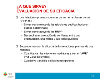 ¿A QUE SIRVE?
EVALUACIÓN DE SU EFICACIA
 Las relaciones prensas son unas de las herramientas de las
  RRPP así:
   – Sirven como relevo de las relaciones publicas hacia un
     publico determinado
   – Sirven como apoyo de las RRPP
   – Desarrollan una relación de confianza entre una
     organización, una marca y sus varios públicos

 Se puede mesurar la eficacia de las relaciones prensas de dos
  maneras
   – Cuantitativa : las citaciones mediáticas y con el “AVE”
     (“Ad Value Equivalent”)
   – Cualitativa : análisis del las transcripciones




                                                               13
 