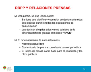 RRPP Y RELACIONES PRENSAS

 Una pareja, un dúo indisociable:
   – Se tiene que planificar y controlar conjuntamente esos
     dos bloques durante todas las operaciones de
     comunicación
   – Las dos son dirigidas a los varios públicos de la
     empresa definido gracias al método “RACE”

 El funcionamiento de esas relaciones:
   – Necesita actualidad
   – Comunicado de prensa como base para el periodista
   – El folleto de prensa como base para el periodista y los
      otros públicos




                                                               14
 