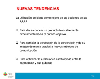 NUEVAS TENDENCIAS

La utilización de blogs como relevo de las acciones de las
   RRPP


 Para dar a conocer un producto favorablemente
  directamente hacia el publico objetivo


 Para cambiar la percepción de la corporación y de su
  imagen de marca gracias a nuevos métodos de
  comunicación


 Para optimizar las relaciones establecidas entre la
  corporación y sus públicos



                                                             15
 