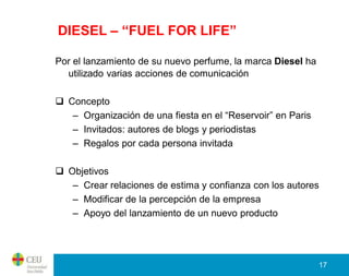 DIESEL – “FUEL FOR LIFE”

Por el lanzamiento de su nuevo perfume, la marca Diesel ha
  utilizado varias acciones de comunicación

 Concepto
   – Organización de una fiesta en el “Reservoir” en Paris
   – Invitados: autores de blogs y periodistas
   – Regalos por cada persona invitada

 Objetivos
   – Crear relaciones de estima y confianza con los autores
   – Modificar de la percepción de la empresa
   – Apoyo del lanzamiento de un nuevo producto




                                                             17
 