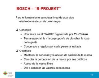 BOSCH – “B-PROJEKT”

Para el lanzamiento su nueva línea de aparatos
  electrodomésticos de color negra


 Concepto
   – Una fiesta en el “WAGG” organizada por YouToYou
   – Tema especial: la marca proponía de planchar la ropa
     de la gente
   – Concursos y regalos por cada persona invitada
 Objetivos
   – Mantener la seriedad y la noción de calidad de la marca
   – Cambiar la percepción de la marca por sus públicos
   – Apoyo de la nueva línea
   – Dar a conocer las valores de la marca

                                                            19
 