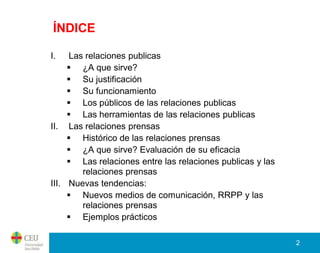 ÍNDICE

I.   Las relaciones publicas
      ¿A que sirve?
      Su justificación
      Su funcionamiento
      Los públicos de las relaciones publicas
      Las herramientas de las relaciones publicas
II. Las relaciones prensas
      Histórico de las relaciones prensas
      ¿A que sirve? Evaluación de su eficacia
      Las relaciones entre las relaciones publicas y las
        relaciones prensas
III. Nuevas tendencias:
      Nuevos medios de comunicación, RRPP y las
        relaciones prensas
      Ejemplos prácticos

                                                            2
 