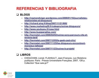 REFERENCIAS Y BIBLIOGRAFIA
 BLOGS
  – http://raymondviger.wordpress.com/2008/01/16/journalistes-
    relationistes-et-blogueurs/
  – http://richard.ying.fr/blog/2007/11/21/800/
  – http://www.marketing20.fr/category/soiree-blogueurs/
  – http://www.youtoyou.fr/case.html
  – http://www.buzzparadise.com/
  – http://hermetet.com/2008/04/02/soiree-sony-parcours-vite-et-
    reviens-tard/
  – http://hermetet.com/2007/12/05/le-geek-cest-chic/
  – http://hermetet.com/2007/11/25/les-blogueurs-rencontrent-
    monsieur-lafesse/
  – http://hermetet.com/2007/11/23/soiree-b-projekt/

 LIBROS
  – CHOUCHAN, Lionel, FLAHAULT, Jean-François. Les Relations
    publiques. Paris : Presse Universitaire Française, 2007, 126 p.
    Collection “Que sais-je?”
 