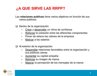 ¿A QUE SIRVE LAS RRPP?

Las relaciones publicas tiene varios objetivos en función de sus
   varios públicos:

 Dentro de la organización:
   – Crear y desarrollar un clima de confianza
   – Reforzar la cohesión entre las diferentes componentes
   – Poner de relieve las valores de la empresa
   – Motivar a los salarios

 Al exterior de la organización:
   – Desarrollar relaciones favorables entre la organización y
        sus públicos claves
   – Aumentar su capital simpatía
   – Reforzar su imagen de marca
   – Mejorar la percepción de los mensajes de la marca


                                                                   4
 