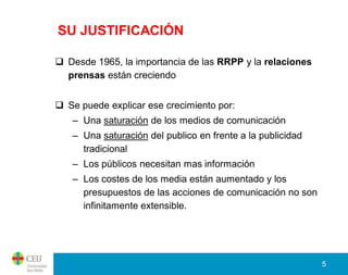 SU JUSTIFICACIÓN

 Desde 1965, la importancia de las RRPP y la relaciones
  prensas están creciendo


 Se puede explicar ese crecimiento por:
   – Una saturación de los medios de comunicación
   – Una saturación del publico en frente a la publicidad
     tradicional
   – Los públicos necesitan mas información
   – Los costes de los media están aumentado y los
     presupuestos de las acciones de comunicación no son
     infinitamente extensible.




                                                            5
 