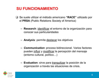 SU FUNCIONAMIENTO

 Se suele utilizar el método americano “RACE” utilizado por
  el PRSA (Public Relations Society of America)

   – Research: identificar el entorno de la organización para
     conocer sus particularidades

   – Analysis: permite destacar los objetivos

   – Communication: proceso bidireccional. Varios factores
     pueden influir y modificar la percepción del mensaje
     (entorno cultural, político…)

   – Evaluation: sirve para tranquilizar la posición de la
     organización a través las situaciones de crisis.


                                                             6
 