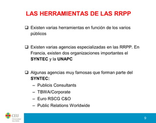 LAS HERRAMIENTAS DE LAS RRPP

 Existen varias herramientas en función de los varios
  públicos


 Existen varias agencias especializadas en las RRPP. En
  Francia, existen dos organizaciones importantes el
  SYNTEC y la UNAPC


 Algunas agencias muy famosas que forman parte del
  SYNTEC:
   – Publicis Consultants
   – TBWA/Corporate
   – Euro RSCG C&O
   – Public Relations Worldwide

                                                           9
 