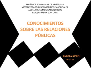 REPÚBLICA BOLIVARIANA DE VENEZUELA
VICERECTORADO ACADÉMICO CIENCIAS SOCIALES
ESCUELA DE COMUNICACIÓN SOCIAL
BARQUISIMETO, EDO. LARA
ANDREA JOSEPH
CONOCIMIENTOS
SOBRE LAS RELACIONES
PÚBLICAS
M - 726
 