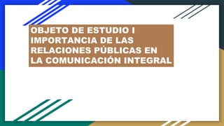 OBJETO DE ESTUDIO I
IMPORTANCIA DE LAS
RELACIONES PÚBLICAS EN
LA COMUNICACIÓN INTEGRAL
 