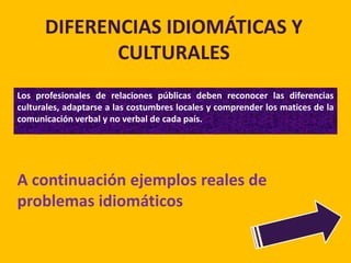 DIFERENCIAS IDIOMÁTICAS Y
             CULTURALES
Los profesionales de relaciones públicas deben reconocer las diferencias
culturales, adaptarse a las costumbres locales y comprender los matices de la
comunicación verbal y no verbal de cada país.




A continuación ejemplos reales de
problemas idiomáticos
 