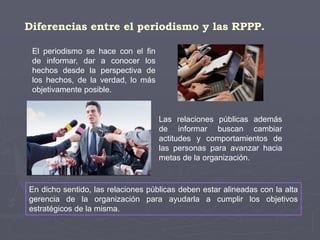 Diferencias entre el periodismo y las RPPP.
El periodismo se hace con el fin
de informar, dar a conocer los
hechos desde la perspectiva de
los hechos, de la verdad, lo más
objetivamente posible.
Las relaciones públicas además
de informar buscan cambiar
actitudes y comportamientos de
las personas para avanzar hacia
metas de la organización.
En dicho sentido, las relaciones públicas deben estar alineadas con la alta
gerencia de la organización para ayudarla a cumplir los objetivos
estratégicos de la misma.
 