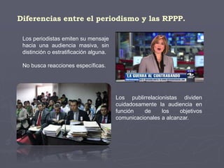 Diferencias entre el periodismo y las RPPP.
Los periodistas emiten su mensaje
hacia una audiencia masiva, sin
distinción o estratificación alguna.
No busca reacciones específicas.
Los publirrelacionistas dividen
cuidadosamente la audiencia en
función de los objetivos
comunicacionales a alcanzar.
 