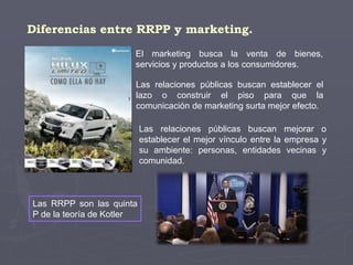 Diferencias entre RRPP y marketing.
El marketing busca la venta de bienes,
servicios y productos a los consumidores.
Las relaciones públicas buscan establecer el
lazo o construir el piso para que la
comunicación de marketing surta mejor efecto.
Las relaciones públicas buscan mejorar o
establecer el mejor vínculo entre la empresa y
su ambiente: personas, entidades vecinas y
comunidad.
Las RRPP son las quinta
P de la teoría de Kotler
 