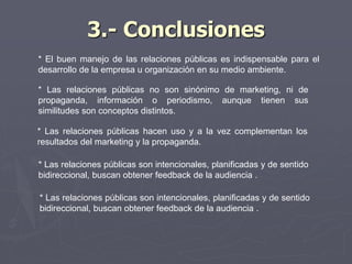 3.- Conclusiones
* El buen manejo de las relaciones públicas es indispensable para el
desarrollo de la empresa u organización en su medio ambiente.
* Las relaciones públicas no son sinónimo de marketing, ni de
propaganda, información o periodismo, aunque tienen sus
similitudes son conceptos distintos.
* Las relaciones públicas hacen uso y a la vez complementan los
resultados del marketing y la propaganda.
* Las relaciones públicas son intencionales, planificadas y de sentido
bidireccional, buscan obtener feedback de la audiencia .
* Las relaciones públicas son intencionales, planificadas y de sentido
bidireccional, buscan obtener feedback de la audiencia .
 