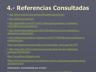 4.- Referencias Consultadas
• http://www.rrppnet.com.ar/manifiestoderrppymkt.htm
• http://definicion.de/rrpp/
• http://adriemilia.com/2011/02/01/relaciones-publicas-y-marketing-
%C2%BFcomo-coexistimos/
• http://www.todomktblog.com/2013/04/diferencia-entre-marketing-y-
relaciones-publicas.html
• http://relacionesypublicos.blogspot.com/2011/08/relaciones-publicas-vs-
marketing.html
•http://www.liderazgoymercadeo.com/mercadeo_tema.asp?id=157
• http://www.abc.com.py/articulos/caracteristicas-de-las-relaciones-
publicas-830106.html
•http://socialrrpp.blogspot.com/
•http://html.rincondelvago.com/balance-social-y-relaciones-publicas-en-la-
actualidad.html
Información suministrada por el tutor:
 