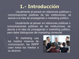 1.- Introducción
Usualmente al pensar en relaciones públicas o
comunicaciones públicas de las instituciones, se
asocia a la idea de propaganda o marketing político.
Usualmente al pensar en relaciones públicas o
comunicaciones públicas de las instituciones, se
asocia a la idea de propaganda o marketing político,
pero debe distinguirse del marketing comercial.
El marketing usa
los medios masivos de
comunicación, las RRPP
usan todos los medios a
su alcance.
 