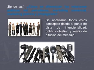 Siendo así, ¿Cómo se diferencian las relaciones
públicas del periodismo, marketing comercial,
marketing político y propaganda?
Se analizarán todos estos
conceptos desde el punto de
vista de intencionalidad,
público objetivo y medio de
difusión del mensaje.
 