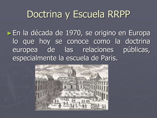 Doctrina y Escuela RRPP
►En la década de 1970, se origino en Europa
lo que hoy se conoce como la doctrina
europea de las relaciones públicas,
especialmente la escuela de Paris.
 