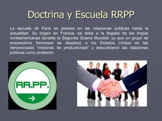 La escuela de Paris es pionera en las relaciones públicas hasta la
actualidad. Su origen en Francia, se debe a la llegada de las tropas
norteamericanas durante la Segunda Guerra Mundial, ya que un grupo de
empresarios franceses se desplazó a los Estados Unidos en las
denominadas “misiones de productividad” y descubrieron las relaciones
públicas como profesión.
Doctrina y Escuela RRPP
 
