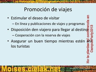 Las Relaciones Públicas en el mundillo del BTLLas Relaciones Públicas en el mundillo del BTL
Promoción de viajes
• Estimular el deseo de visitar
– En línea y publicaciones de viajes y programas
• Disposición den viajero para llegar al destino
– Cooperación con la reserva de viajes
• Asegurar un buen tiempo mientras estén ahí
los turistas
Copyright © 2013 Pearson
Education, Inc. All rights reserved.
 