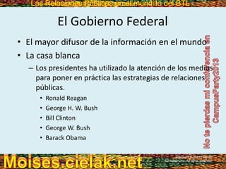 Las Relaciones Públicas en el mundillo del BTLLas Relaciones Públicas en el mundillo del BTL
El Gobierno Federal
• El mayor difusor de la información en el mundo
• La casa blanca
– Los presidentes ha utilizado la atención de los medios
para poner en práctica las estrategias de relaciones
públicas.
• Ronald Reagan
• George H. W. Bush
• Bill Clinton
• George W. Bush
• Barack Obama
Copyright © 2013 Pearson
Education, Inc. All rights reserved.
 
