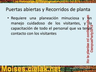 Las Relaciones Públicas en el mundillo del BTLLas Relaciones Públicas en el mundillo del BTL
Puertas abiertas y Recorridos de planta
• Requiere una planeación minuciosa y un
manejo cuidadoso de los visitantes, y la
capacitación de todo el personal que va tener
contacto con los visitantes
Copyright © 2013 Pearson
Education, Inc. All rights reserved.
 