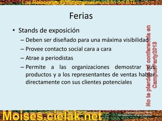 Las Relaciones Públicas en el mundillo del BTLLas Relaciones Públicas en el mundillo del BTL
Ferias
• Stands de exposición
– Deben ser diseñado para una máxima visibilidad
– Provee contacto social cara a cara
– Atrae a periodistas
– Permite a las organizaciones demostrar sus
productos y a los representantes de ventas hablar
directamente con sus clientes potenciales
Copyright © 2013 Pearson
Education, Inc. All rights reserved.
 