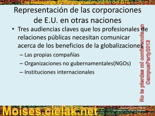 Las Relaciones Públicas en el mundillo del BTLLas Relaciones Públicas en el mundillo del BTL
Representación de las corporaciones
de E.U. en otras naciones
• Tres audiencias claves que los profesionales de
relaciones públicas necesitan comunicar
acerca de los beneficios de la globalizaciones
– Las propias compañías
– Organizaciones no gubernamentales(NGOs)
– Instituciones internacionales
Copyright © 2013 Pearson
Education, Inc. All rights reserved.
 