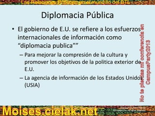 Las Relaciones Públicas en el mundillo del BTLLas Relaciones Públicas en el mundillo del BTL
Diplomacia Pública
• El gobierno de E.U. se refiere a los esfuerzos
internacionales de información como
“diplomacia publica””
– Para mejorar la compresión de la cultura y
promover los objetivos de la politica exterior de
E.U.
– La agencia de información de los Estados Unidos
(USIA)
Copyright © 2013 Pearson
Education, Inc. All rights reserved.
 