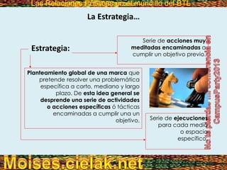 Las Relaciones Públicas en el mundillo del BTLLas Relaciones Públicas en el mundillo del BTL
La Estrategia…
Estrategia:
Vero Molinar 2011
Serie de acciones muy
meditadas encaminadas a
cumplir un objetivo previo.
Planteamiento global de una marca que
pretende resolver una problemática
específica a corto, mediano y largo
plazo. De esta idea general se
desprende una serie de actividades
o acciones específicas ó tácticas
encaminadas a cumplir una un
objetivo. Serie de ejecuciones
para cada medio
o espacio
específico.
 