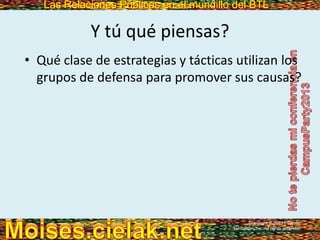 Las Relaciones Públicas en el mundillo del BTLLas Relaciones Públicas en el mundillo del BTL
Y tú qué piensas?
• Qué clase de estrategias y tácticas utilizan los
grupos de defensa para promover sus causas?
Copyright © 2013 Pearson
Education, Inc. All rights reserved.
 