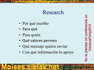 Las Relaciones Públicas en el mundillo del BTLLas Relaciones Públicas en el mundillo del BTL
Research
• Por qué escribo
• Para qué
• Para quién
• Qué valores permeo
• Qué mensaje quiero enviar
• Con qué información lo apoyo
 