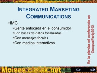 Las Relaciones Públicas en el mundillo del BTLLas Relaciones Públicas en el mundillo del BTL
INTEGRATED MARKETING
COMMUNICATIONS
•IMC
•Gente enfocada en el consumidor
•Con bases de datos focalizadas
•Con mensajes focales
•Con medios interactivos
 
