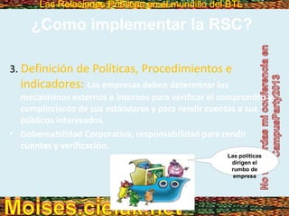Las Relaciones Públicas en el mundillo del BTLLas Relaciones Públicas en el mundillo del BTL
3. Definición de Políticas, Procedimientos e
indicadores: Las empresas deben determinar los
mecanismos externos e internos para verificar el compromiso y
cumplimiento de sus estándares y para rendir cuentas a sus
públicos interesados.
• Gobernabilidad Corporativa, responsabilidad para rendir
cuentas y verificación.
¿Como implementar la RSC?
Las políticas
dirigen el
rumbo de
empresa
 