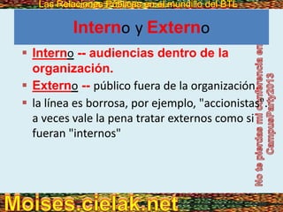 Las Relaciones Públicas en el mundillo del BTLLas Relaciones Públicas en el mundillo del BTL
Interno y Externo
 Interno -- audiencias dentro de la
organización.
 Externo -- público fuera de la organización.
 la línea es borrosa, por ejemplo, "accionistas".
a veces vale la pena tratar externos como si
fueran "internos"
 