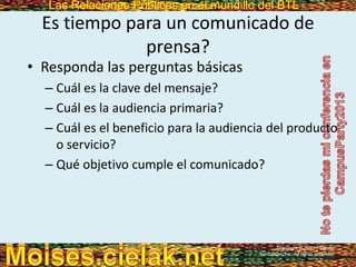 Las Relaciones Públicas en el mundillo del BTLLas Relaciones Públicas en el mundillo del BTL
Es tiempo para un comunicado de
prensa?
• Responda las perguntas básicas
– Cuál es la clave del mensaje?
– Cuál es la audiencia primaria?
– Cuál es el beneficio para la audiencia del producto
o servicio?
– Qué objetivo cumple el comunicado?
Copyright © 2013 Pearson
Education, Inc. All rights reserved.
 