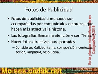 Las Relaciones Públicas en el mundillo del BTLLas Relaciones Públicas en el mundillo del BTL
Fotos de Publicidad
• Fotos de publicidad a menudos son
acompañadas por comunicados de prensa que
hacen más atractiva la historia.
• Las fotografías llaman la atención y son “leías.”
• Hacer fotos atractivas para portadas
– Considerar: Calidad, tema, composición, contexto,
acción, amplitud, resolución.
Copyright © 2013 Pearson
Education, Inc. All rights reserved.
 