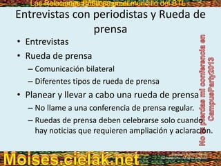 Las Relaciones Públicas en el mundillo del BTLLas Relaciones Públicas en el mundillo del BTL
Entrevistas con periodistas y Rueda de
prensa
• Entrevistas
• Rueda de prensa
– Comunicación bilateral
– Diferentes tipos de rueda de prensa
• Planear y llevar a cabo una rueda de prensa
– No llame a una conferencia de prensa regular.
– Ruedas de prensa deben celebrarse solo cuando
hay noticias que requieren ampliación y aclaración.
Copyright © 2013 Pearson
Education, Inc. All rights reserved.
 
