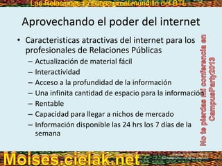Las Relaciones Públicas en el mundillo del BTLLas Relaciones Públicas en el mundillo del BTL
Aprovechando el poder del internet
• Caracteristicas atractivas del internet para los
profesionales de Relaciones Públicas
– Actualización de material fácil
– Interactividad
– Acceso a la profundidad de la información
– Una infinita cantidad de espacio para la información
– Rentable
– Capacidad para llegar a nichos de mercado
– Información disponible las 24 hrs los 7 días de la
semana
Copyright © 2013 Pearson
Education, Inc. All rights reserved.
 