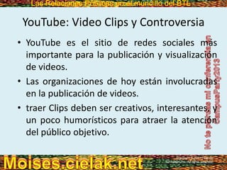 Las Relaciones Públicas en el mundillo del BTLLas Relaciones Públicas en el mundillo del BTL
YouTube: Video Clips y Controversia
• YouTube es el sitio de redes sociales más
importante para la publicación y visualización
de videos.
• Las organizaciones de hoy están involucradas
en la publicación de videos.
• traer Clips deben ser creativos, interesantes, y
un poco humorísticos para atraer la atención
del público objetivo.
Copyright © 2013 Pearson
Education, Inc. All rights reserved.
 