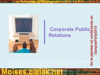 Las Relaciones Públicas en el mundillo del BTLLas Relaciones Públicas en el mundillo del BTL
Copyright © 2013 Pearson Education, Inc. All
rights reserved.
Corporate Public
Relations
This multimedia product and its contents are protected under copyright law. The following are prohibited by law:
- any public performance or display, including transmission of any image over a network;
- preparation of any derivative work, including the extraction, in whole or in part, of any images;
- any rental, lease, or lending of the program.
 