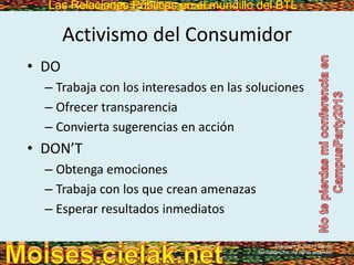 Las Relaciones Públicas en el mundillo del BTLLas Relaciones Públicas en el mundillo del BTL
Activismo del Consumidor
• DO
– Trabaja con los interesados en las soluciones
– Ofrecer transparencia
– Convierta sugerencias en acción
• DON’T
– Obtenga emociones
– Trabaja con los que crean amenazas
– Esperar resultados inmediatos
Copyright © 2013 Pearson
Education, Inc. All rights reserved.
 