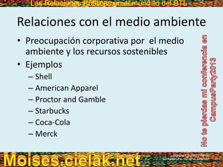 Las Relaciones Públicas en el mundillo del BTLLas Relaciones Públicas en el mundillo del BTL
Relaciones con el medio ambiente
• Preocupación corporativa por el medio
ambiente y los recursos sostenibles
• Ejemplos
– Shell
– American Apparel
– Proctor and Gamble
– Starbucks
– Coca-Cola
– Merck
Copyright © 2013 Pearson
Education, Inc. All rights reserved.
 