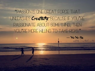 “Passion is one great force that
unleashes Creativity, because if you’re
passionate about something, then
you’re more willing to take risks.”
― Yo-Yo Ma
 
